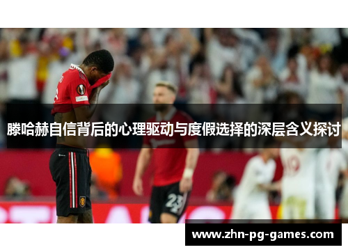 滕哈赫自信背后的心理驱动与度假选择的深层含义探讨