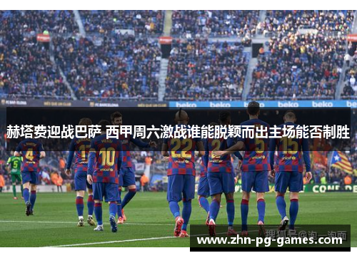 赫塔费迎战巴萨 西甲周六激战谁能脱颖而出主场能否制胜 赫塔费迎战巴萨 西甲周六激战谁能脱颖而出主场能否制胜