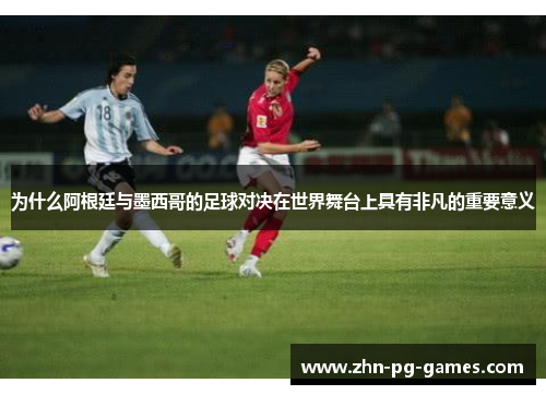 为什么阿根廷与墨西哥的足球对决在世界舞台上具有非凡的重要意义 为什么阿根廷与墨西哥的足球对决在世界舞台上具有非凡的重要意义