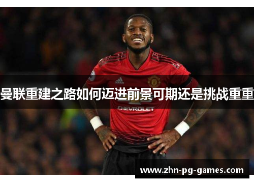 曼联重建之路如何迈进前景可期还是挑战重重