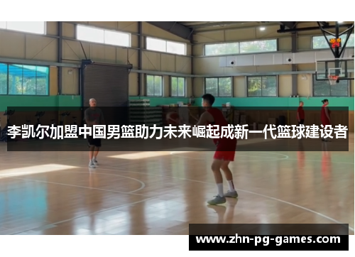 李凯尔加盟中国男篮助力未来崛起成新一代篮球建设者