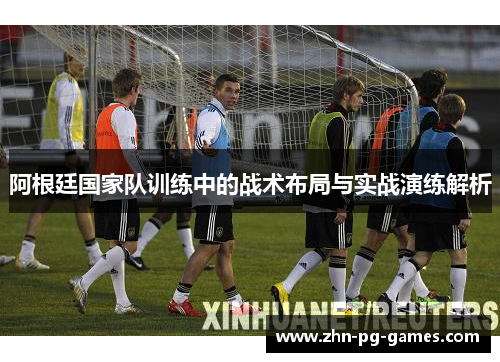 阿根廷国家队训练中的战术布局与实战演练解析