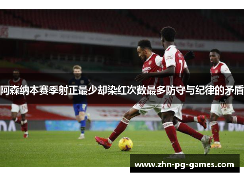 阿森纳本赛季射正最少却染红次数最多防守与纪律的矛盾