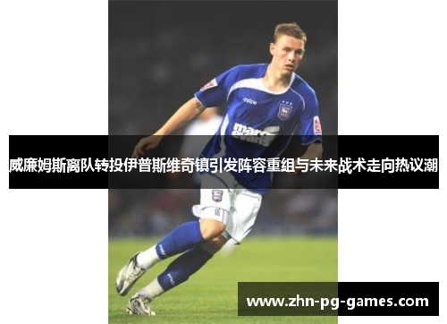 威廉姆斯离队转投伊普斯维奇镇引发阵容重组与未来战术走向热议潮