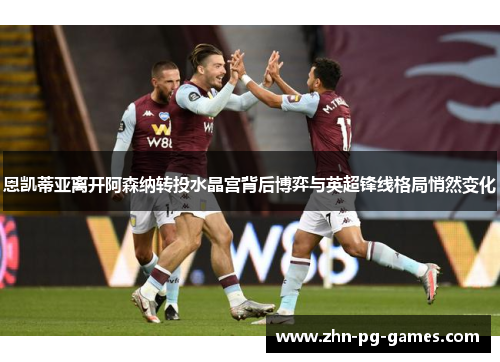 恩凯蒂亚离开阿森纳转投水晶宫背后博弈与英超锋线格局悄然变化 恩凯蒂亚离开阿森纳转投水晶宫背后博弈与英超锋线格局悄然变化