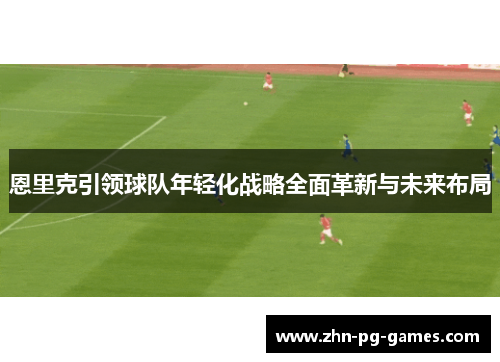 恩里克引领球队年轻化战略全面革新与未来布局 恩里克引领球队年轻化战略全面革新与未来布局