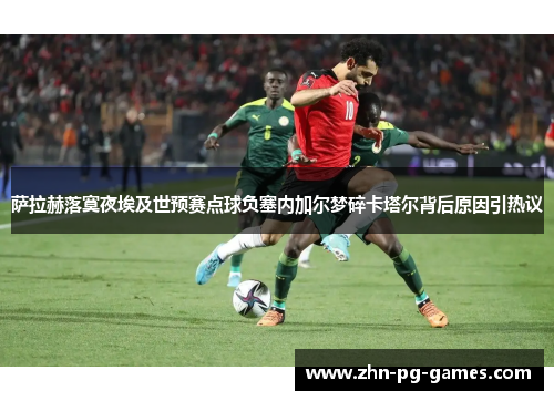 萨拉赫落寞夜埃及世预赛点球负塞内加尔梦碎卡塔尔背后原因引热议 萨拉赫落寞夜埃及世预赛点球负塞内加尔梦碎卡塔尔背后原因引热议